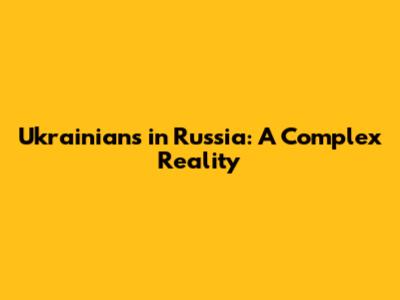 Ukrainians in Russia: A Complex Reality