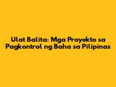 Ulat Balita: Mga Proyekto sa Pagkontrol ng Baha sa Pilipinas