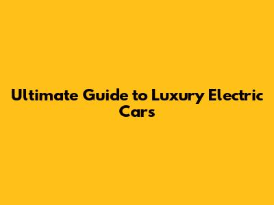 Ultimate Guide to Luxury Electric Cars