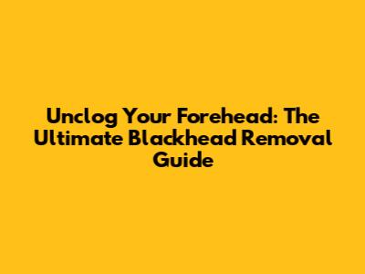 Unclog Your Forehead: The Ultimate Blackhead Removal Guide