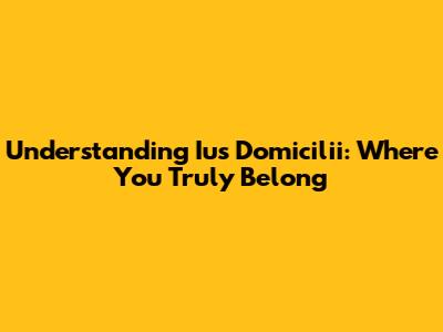 Understanding Ius Domicilii: Where You Truly Belong