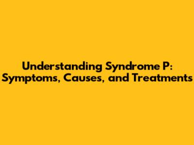 Understanding Syndrome P: Symptoms, Causes, and Treatments