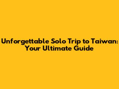 Unforgettable Solo Trip to Taiwan: Your Ultimate Guide