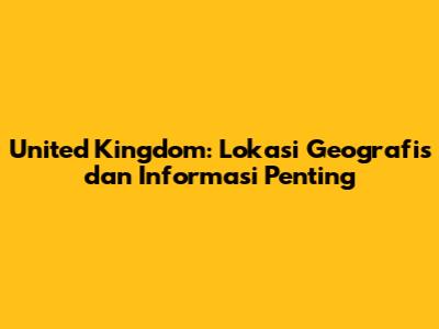 United Kingdom: Lokasi Geografis dan Informasi Penting
