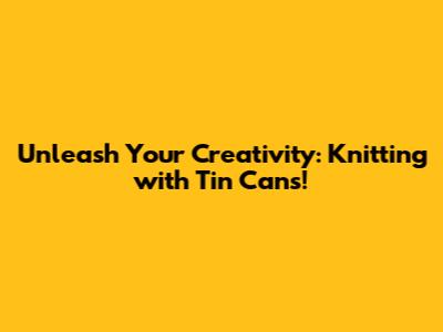 Unleash Your Creativity: Knitting with Tin Cans!