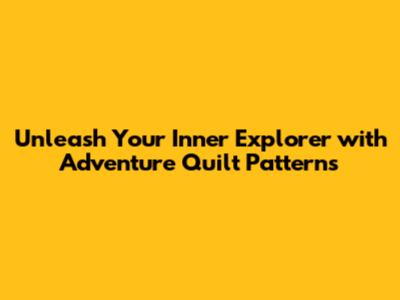 Unleash Your Inner Explorer with Adventure Quilt Patterns