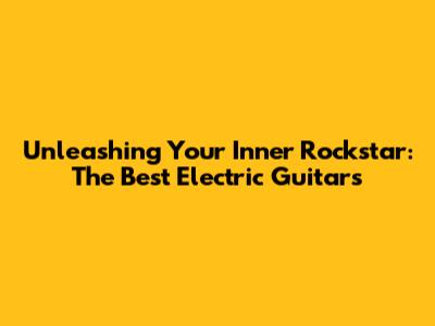 Unleashing Your Inner Rockstar: The Best Electric Guitars