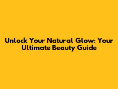 Unlock Your Natural Glow: Your Ultimate Beauty Guide