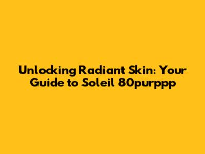 Unlocking Radiant Skin: Your Guide to Soleil 80purppp
