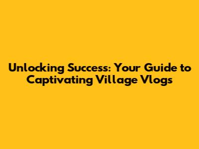 Unlocking Success: Your Guide to Captivating Village Vlogs
