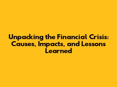 Unpacking the Financial Crisis: Causes, Impacts, and Lessons Learned