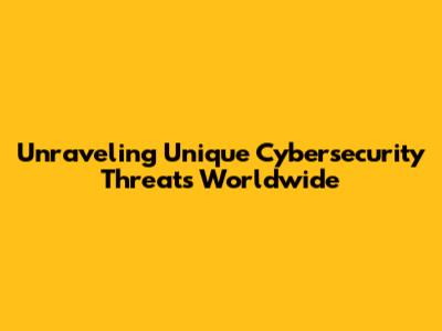 Unraveling Unique Cybersecurity Threats Worldwide