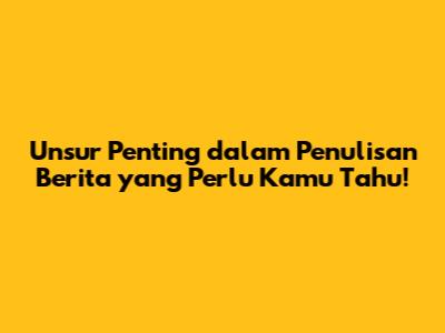 Unsur Penting dalam Penulisan Berita yang Perlu Kamu Tahu!
