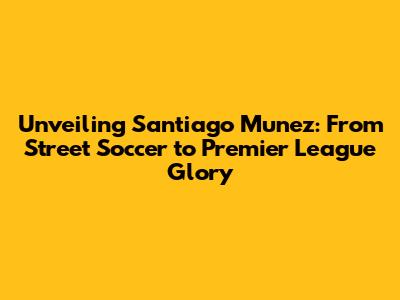Unveiling Santiago Munez: From Street Soccer to Premier League Glory