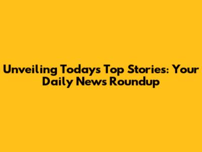 Unveiling Today's Top Stories: Your Daily News Roundup