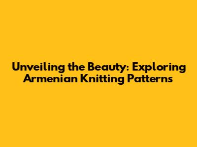 Unveiling the Beauty: Exploring Armenian Knitting Patterns