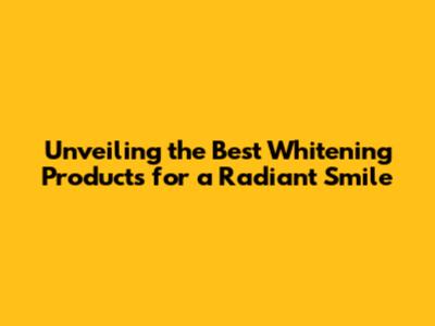 Unveiling the Best Whitening Products for a Radiant Smile