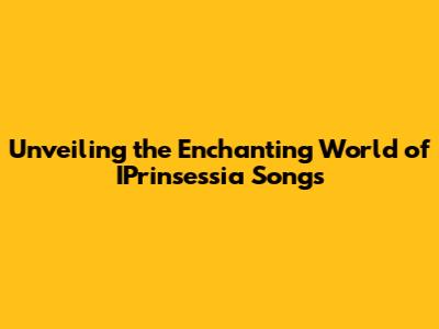 Unveiling the Enchanting World of IPrinsessia Songs