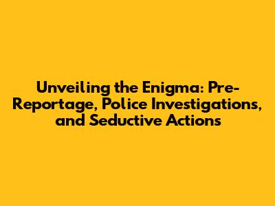 Unveiling the Enigma: Pre-Reportage, Police Investigations, and Seductive Actions