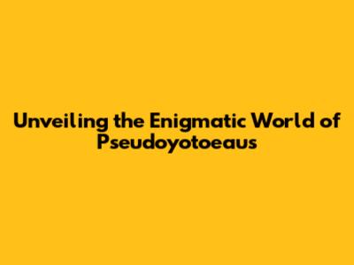 Unveiling the Enigmatic World of Pseudoyotoeaus