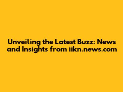 Unveiling the Latest Buzz: News and Insights from iikn.news.com