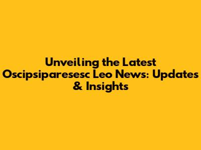 Unveiling the Latest Oscipsiparesesc Leo News: Updates & Insights