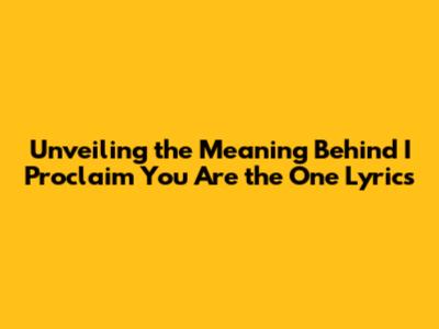 Unveiling the Meaning Behind 'I Proclaim You Are the One' Lyrics