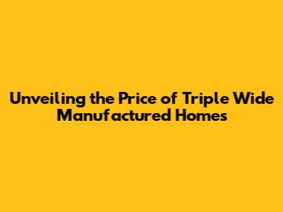 Unveiling the Price of Triple Wide Manufactured Homes