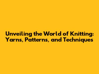 Unveiling the World of Knitting: Yarns, Patterns, and Techniques