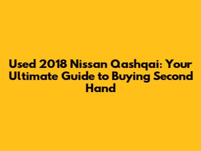 Used 2018 Nissan Qashqai: Your Ultimate Guide to Buying Second Hand