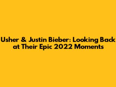 Usher & Justin Bieber: Looking Back at Their Epic 2022 Moments