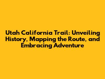 Utah California Trail: Unveiling History, Mapping the Route, and Embracing Adventure