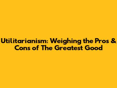 Utilitarianism: Weighing the Pros & Cons of "The Greatest Good"