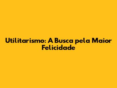 Utilitarismo: A Busca pela Maior Felicidade