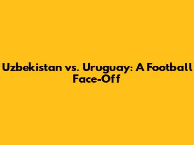Uzbekistan vs. Uruguay: A Football Face-Off