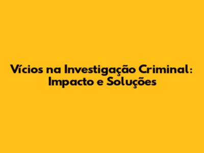 Vícios na Investigação Criminal: Impacto e Soluções