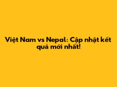 Việt Nam vs Nepal: Cập nhật kết quả mới nhất!