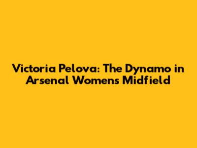 Victoria Pelova: The Dynamo in Arsenal Women's Midfield