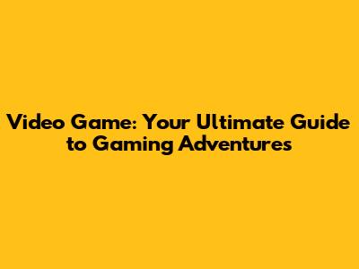Video Game: Your Ultimate Guide to Gaming Adventures