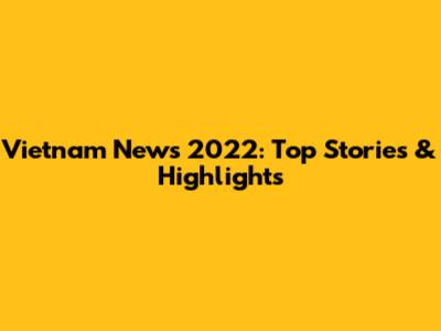 Vietnam News 2022: Top Stories & Highlights