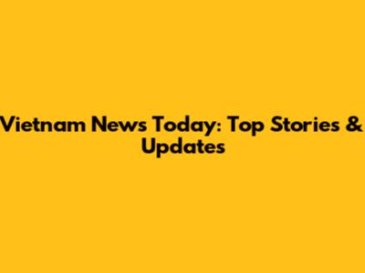 Vietnam News Today: Top Stories & Updates