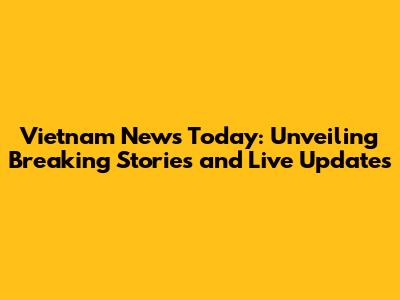 Vietnam News Today: Unveiling Breaking Stories and Live Updates