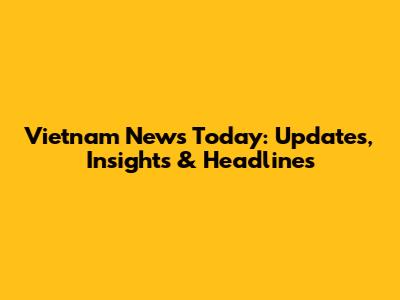 Vietnam News Today: Updates, Insights & Headlines