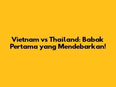 Vietnam vs Thailand: Babak Pertama yang Mendebarkan!