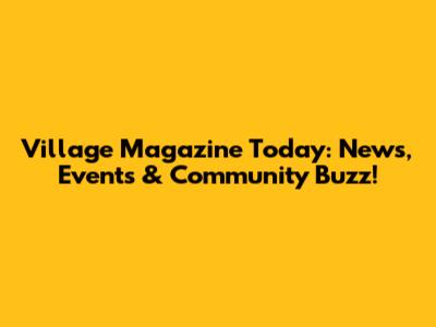 Village Magazine Today: News, Events & Community Buzz!