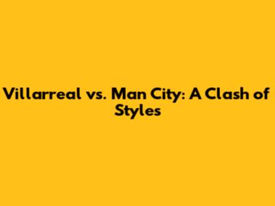 Villarreal vs. Man City: A Clash of Styles