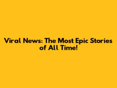 Viral News: The Most Epic Stories of All Time!