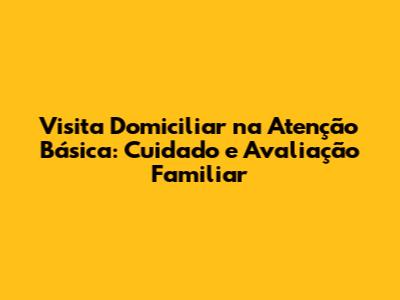 Visita Domiciliar na Atenção Básica: Cuidado e Avaliação Familiar