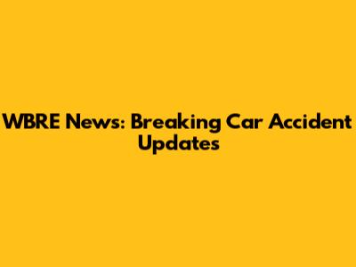 WBRE News: Breaking Car Accident Updates