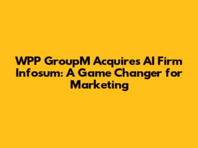 WPP GroupM Acquires AI Firm Infosum: A Game Changer for Marketing